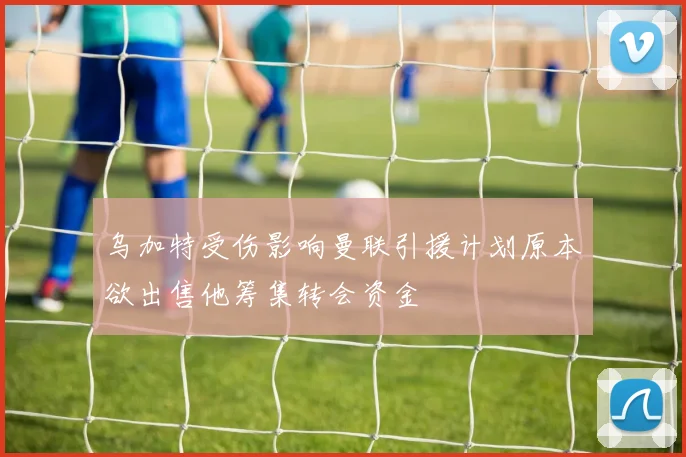 乌加特受伤影响曼联引援计划原本欲出售他筹集转会资金
