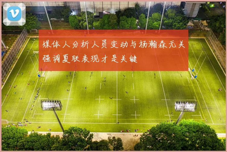 媒体人分析人员变动与杨瀚森无关强调夏联表现才是关键