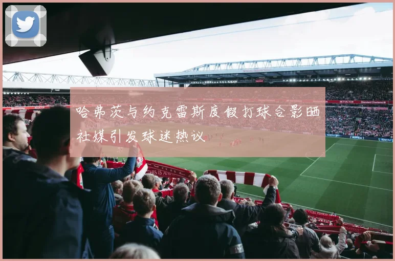 哈弗茨与约克雷斯度假打球合影晒社媒引发球迷热议