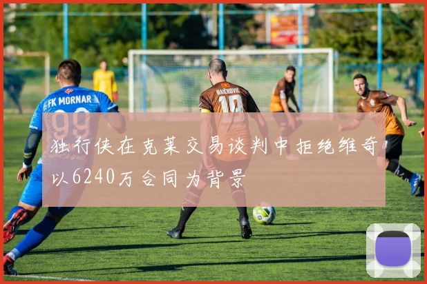 独行侠在克莱交易谈判中拒绝维奇以6240万合同为背景
