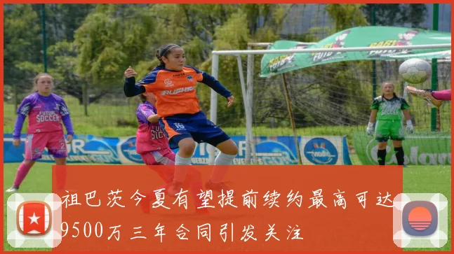祖巴茨今夏有望提前续约最高可达9500万三年合同引发关注