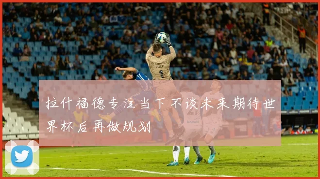 拉什福德专注当下不谈未来期待世界杯后再做规划