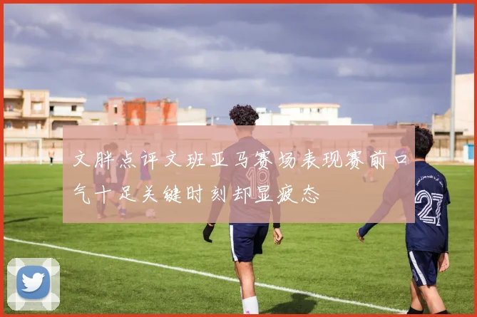 文胖点评文班亚马赛场表现赛前口气十足关键时刻却显疲态