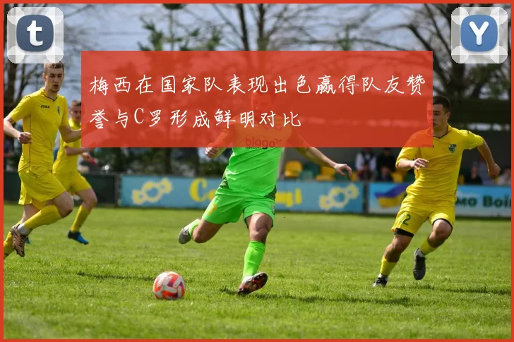 梅西在国家队表现出色赢得队友赞誉与C罗形成鲜明对比