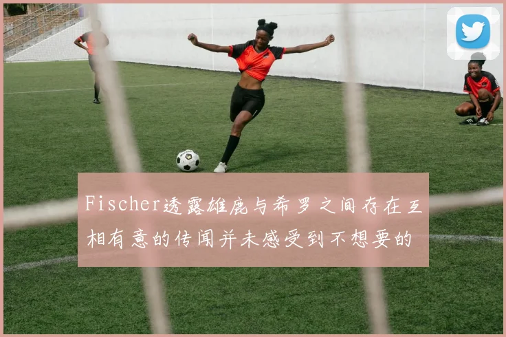 Fischer透露雄鹿与希罗之间存在互相有意的传闻并未感受到不想要的迹象